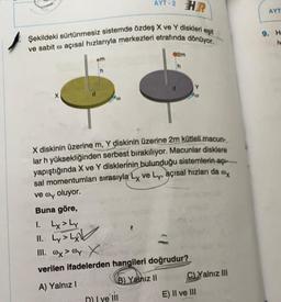 HR
eşit
Şekildeki sürtünmesiz sistemde özdeş X ve Y diskleri e
ve sabit o açısal hızlarıyla merkezleri etrafında dönüyor.
X
em
00
AYT-2
X diskinin üzerine m, Y diskinin üzerine 2m kütleli macun-
lar h yüksekliğinden serbest bırakılıyor. Macunlar disklere
yapıştığında X ve Y disklerinin bulunduğu sistemlerin açı
sal momentumları sırasıyla Lx ve Ly, açısal hızları da ox
ve oy oluyor.
Buna göre,
1. Lx > Ly
11. Ly>L
III. x > wy X
verilen ifadelerden hangileri doğrudur?
A) Yalnız I
B) Yalnız II
D) I ve lil
02m
h
C)Yalnız III
E) II ve III
AYT
9. H
iv