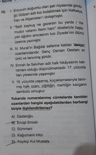 10. I. Erzurum doğumlu olan şair rüyasında gördü-
ğü Gülperi adlı kızı bulabilmek için Kafkasya,
İran ve Afganistan'ı dolaşmıştır.
II. "Sefil baykuş ne gezersin bu yerde / Yok
mudur vatanın illerin hani" dizeleriyle başla-
yan ağıdını amcasının kızı Ziyade