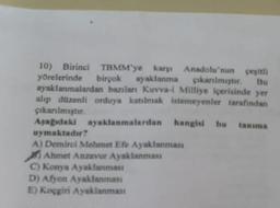 10) Birinci TBMM'ye karşı Anadolu'nun çeşitli
yörelerinde birçok ayaklanma çıkarılmıştır.
ayaklanmalardan bazılan Kuvva-i Milliye içerisinde yer
alıp düzenli orduya katılmak istemeyenler tarafından
çıkarılmıştır.
Aşağıdaki ayaklanmalardan
hangisi bu tanıma
uymaktadır?
A) Demirci Mehmet Efe Ayaklanması
Ahmet Anzavur Ayaklanması
C) Konya Ayaklanması
D) Afyon Ayaklanması
E) Koçgiri Ayaklanması