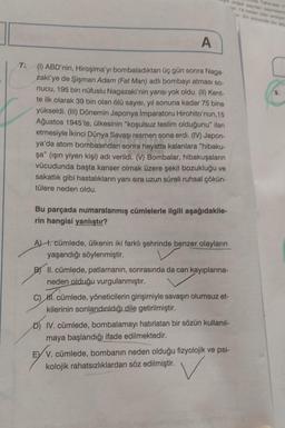 A
7. (1) ABD'nin, Hiroşima'yı bombaladıktan üç gün sonra Naga-
zaki'ye de Şişman Adam (Fat Man) adlı bombayı atması so-
nucu, 195 bin nüfuslu Nagazaki'nin yarısı yok oldu. (II) Kent-
te ilk olarak 39 bin olan ölü sayısı, yıl sonuna kadar 75 bine
yükseldi. (III) Dönemin Japonya İmparatoru Hirohito'nun,15
Ağustos 1945'te, ülkesinin "koşulsuz teslim olduğunu" ilan
etmesiyle İkinci Dünya Savaşı resmen sona erdi. (IV) Japon-
ya'da atom bombasından sonra hayatta kalanlara "hibaku-
şa" (ışın yiyen kişi) adı verildi. (V) Bombalar, hibakuşaların
vücudunda başta kanser olmak üzere şekil bozukluğu ve
sakatlık gibi hastalıkların yanı sıra uzun süreli ruhsal çökün-
tülere neden oldu.
Bu parçada numaralanmış cümlelerle ilgili aşağıdakile-
rin hangisi yanlıştır?
A) I. cümlede, ülkenin iki farklı şehrinde benzer olayların
yaşandığı söylenmiştir.
B) II. cümlede, patlamanın, sonrasında da can kayıplarına-
neden olduğu vurgulanmıştır.
C) II. cümlede, yöneticilerin girişimiyle savaşın olumsuz et-
kilerinin sonlandırıldığı dile getirilmiştir.
D) IV. cümlede, bombalamayı hatırlatan bir sözün kullanıl-
maya başlandığı ifade edilmektedir.
EVV. cümlede, bombanın neden olduğu fizyolojik ve psi-
kolojik rahatsızlıklardan söz edilmiştir.
V
dogel seylen saymasin