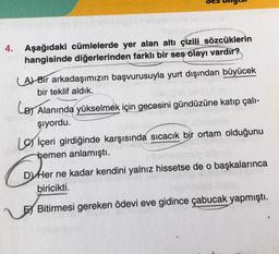 4.
Aşağıdaki cümlelerde yer alan altı çizili sözcüklerin
hangisinde diğerlerinden farklı bir ses olayı vardır?
(A) Bir arkadaşımızın başvurusuyla yurt dışından büyücek
bir teklif aldık.
LB) Alanında yükselmek için gecesini gündüzüne katıp çalı-
şıyordu.
Liçeri girdiğinde karşısında sıcacık bir ortam olduğunu
hemen anlamıştı.
D Her ne kadar kendini yalnız hissetse de o başkalarınca
biricikti.
E Bitirmesi gereken ödevi eve gidince çabucak yapmıştı.