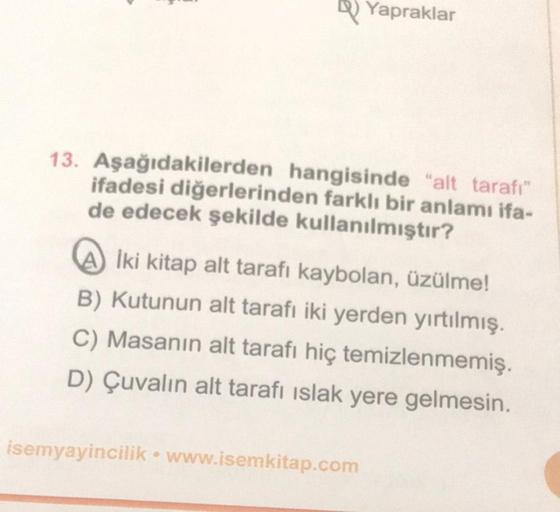 Yapraklar
13. Aşağıdakilerden hangisinde "alt tarafı"
ifadesi diğerlerinden farklı bir anlamı ifa-
de edecek şekilde kullanılmıştır?
İki kitap alt tarafı kaybolan, üzülme!
B) Kutunun alt tarafı iki yerden yırtılmış.
C) Masanın alt tarafı hiç temizlenmemiş.