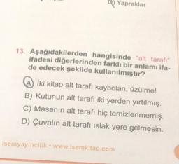 Yapraklar
13. Aşağıdakilerden hangisinde "alt tarafı"
ifadesi diğerlerinden farklı bir anlamı ifa-
de edecek şekilde kullanılmıştır?
İki kitap alt tarafı kaybolan, üzülme!
B) Kutunun alt tarafı iki yerden yırtılmış.
C) Masanın alt tarafı hiç temizlenmemiş.
D) Çuvalın alt tarafı ıslak yere gelmesin.
isemyayincilik www.isemkitap.com