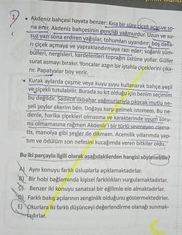 Aadresin
• Akdeniz bahçesi hayata benzer: Kısa bir süre çiçek açar.ve so-
na erer. Akdeniz bahçesinin gençliği yağmurdur. Uzun ve su-
suz yazı sona erdiren yağışlar, tohumları uyandırır; boş dalla-
rı çiçek açmaya ve yapraklandırmaya razı eder; soğanlı şüm-
bülleri, nergisleri, kardelenleri toprağın üstüne yollar. Güller
surat asmayı bırakır. Yoncalar azgın bir iştahla çiçeklerini çıka-
rir. Papatyalar boy verir.
Kurak aylarda çeşme veya kuyu suyu kullanarak bahçe yeşil
ve çiçekli tutulabilir. Burada su kit olduğu için benim seçimim
bu değildir. Sadece ilkbahar yağmurlariyla çıkacak mutlu ne-
şeli şeyler ekerim ben. Doğaya karşı gelmek istemem. Bu ne-
denle, harika çiçekleri olmasına ve karakterinde uyum soru-
nu olmamasına rağmen Akdeniz'i bir türlü sevmeyen clema-
tis, manolya gibi şeyler de dikmem. Acemilik yıllarımda yap-
tim ve ödülüm son nefesini kucağımda veren bitkiler oldu.
Bu iki parçayla ilgili olarak aşağıdakilerden hangisi söylenebilir?
A) Aynı konuyu farklı üsluplarla açıklamaktadırlar.
B) Bir hobi bağlamında kişisel farklılıkları vurgulamaktadırlar.
C) Benzer iki konuyu sanatsal bir eğilimle ele almaktadırlar.
Farklı bakış açılarının zenginlik olduğunu göstermektedirler.
E) Okurlara iki farklı düşünceyi değerlendirme olanağı sunmak-
tadırlar.
Spose