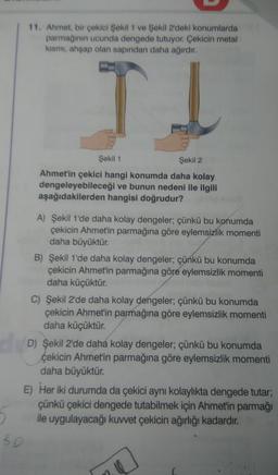 11. Ahmet, bir çekici Şekil 1 ve Şekil 2'deki konumlarda
parmağının ucunda dengede tutuyor. Çekicin metal
kısmı, ahşap olan sapından daha ağırdır.
TI
BD
Şekil 1
Şekil 2
Ahmet'in çekici hangi konumda daha kolay
dengeleyebileceği ve bunun nedeni ile ilgili
aşağıdakilerden hangisi doğrudur?
A) Şekil 1'de daha kolay dengeler; çünkü bu konumda
çekicin Ahmet'in parmağına göre eylemsizlik momenti
daha büyüktür.
B) Şekil 1'de daha kolay dengeler; çünkü bu konumda
çekicin Ahmet'in parmağına göre eylemsizlik momenti
daha küçüktür.
C) Şekil 2'de daha kolay dengeler; çünkü bu konumda
çekicin Ahmet'in parmağına göre eylemsizlik momenti
daha küçüktür.
D) Şekil 2'de daha kolay dengeler; çünkü bu konumda
çekicin Ahmet'in parmağına göre eylemsizlik momenti
daha büyüktür.
E) Her iki durumda da çekici aynı kolaylıkta dengede tutar;
çünkü çekici dengede tutabilmek için Ahmet'in parmağı
ile uygulayacağı kuvvet çekicin ağırlığı kadardır.