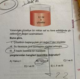 7.
0,1 M
X
çözeltisi
Yukarıdaki çözeltiye bir miktar saf su ilave edildiğinde çö-
zeltinin pH değeri azalmaktadır.
Buna göre,
1. Çözeltinin başlangıçtaki pH değeri 7 den küçüktür.
H. Su ilavesiyle X in iyonlaşma yüzdesi artmıştır.
III. X bazik özellikte bir maddedir.
yargılarından hangileri kesinlikle doğrudur?
A) Yalnız I
B) Yalnız III
D) I ve III
E) I, II ve III
karekök
C) I ve II
+22
11