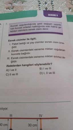 A
:
3.
biliyor.
80 cm
Kuvvet uygulandığında şekli değişen uygula-
Inan kuvvet ortadan kalktığında eski haline ge-
lebilen cisimlere esnek cisim denir.
II. Esnek cisimlerdeki esneme miktarı uygulanan
kuvvete bağlıdır.
III. Esnek cisimlerdeki esneme miktarı sınırsız de-
ğildir.
ifadelerden hangileri söylenebilir?
A) I ve II
B) I ve III
C) II ve III
D) I, II ve III
Esnek cisimler ile ilgili;
I. Paket lastiği ve yay cisimler esnek cisim örne-
ğidir.
DENEME 9
|||
30 cm
IV