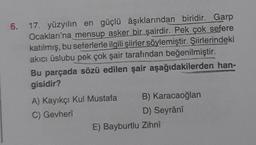 6.
17. yüzyılın en güçlü âşıklarından biridir. Garp
Ocakları'na mensup asker bir şairdir. Pek çok sefere
katılmış, bu seferlerle ilgili şiirler söylemiştir. Şiirlerindeki
akıcı üslubu pek çok şair tarafından beğenilmiştir.
Bu parçada sözü edilen şair aşağıdakilerden han-
gisidir?
A) Kayıkçı Kul Mustafa
C) Gevherî
B) Karacaoğlan
D) Seyrânî
E) Bayburtlu Zihnî