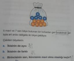 5 mavi ve 7 sarı bilye bulunan bir torbadan geri bırakılmak şar-
tıyla art arda rastgele iki bilye çekiliyor.
Çekilen bilyelerin
a. İkisinin de aynı
b. İkisinin de farklı
3+
72
35
72
c. Birincisinin sarı, ikincisinin mavi olma olasılığı kaçtır?
IL