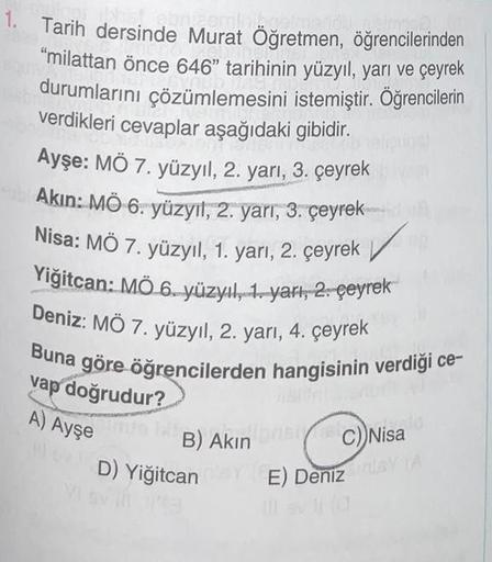 1. Tarih dersinde Murat Öğretmen, öğrencilerinden
"milattan önce 646" tarihinin yüzyıl, yarı ve çeyrek
durumlarını çözümlemesini istemiştir. Öğrencilerin
verdikleri cevaplar aşağıdaki gibidir.
Ayşe: MÖ 7. yüzyıl, 2. yarı, 3. çeyrek
Akın: MÖ 6. yüzyıl, 2. y