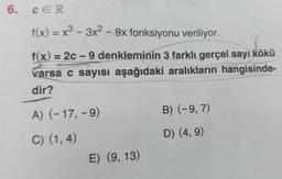 6.
CER
f(x) = x³ - 3x² - 9x fonksiyonu veriliyor.
f(x) = 2c-9 denkleminin 3 farklı gerçel sayı kökü
varsa c sayısı aşağıdaki aralıkların hangisinde-
dir?
A) (-17, -9)
C) (1,4)
E) (9, 13)
B) (-9, 7)
D) (4, 9)