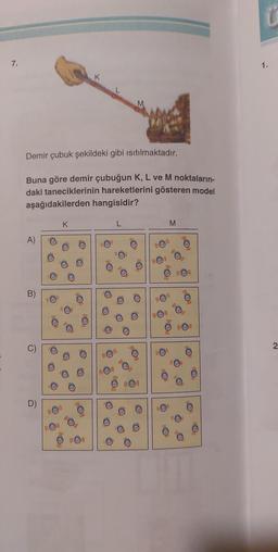 7.
Demir çubuk şekildeki gibi ısıtılmaktadır.
Buna göre demir çubuğun K, L ve M noktaların-
daki taneciklerinin hareketlerini gösteren model
aşağıdakilerden hangisidir?
A)
B)
D)
O
K
liOnl
O
K
O
L
O
M
O
O
O
1.