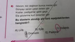 8) Gözüm, kör değilsen bunca mezarı gör
Dünyayı saran yalan dolanı gör
Krallar, padişahlar geldi geçti
Ela gözlerine kurt dolanları gör
Bu dizelerin alındığı şiir türü aşağıdakilerden
hangisidir?
A) Lirik
8
B) Epik
Dramatik
C) Didaktik
E) Pastoral