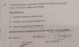 5.
II.Dünya Savaşı sırasında Türkiye'de Millî Korunma Ka-
nunu (18 Ocak 1940) çıkarılmıştır.
Bu kanunun;
1. fiyatları denetim altına alma,
II. uluslar arası ticareti geliştirme,
III. savaş ekonomisini yönetme
amaçlarından hangilerine yönelik olduğu savunulabilir?
A) Yalnız
D) I ve III
B) Yalnız II
C) Yalnız III
E) I, tive ill