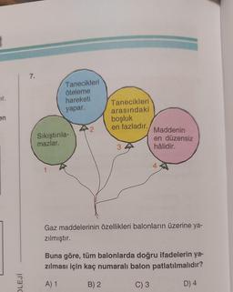 ir.
en
OLEJİ
7.
Tanecikleri
öteleme
hareketi
yapar.
Sıkıştırıla-
mazlar.
2
Tanecikleri
arasındaki
boşluk
en fazladır.
3
Maddenin
en düzensiz
hâlidir.
Gaz maddelerinin özellikleri balonların üzerine ya-
zılmıştır.
Buna göre, tüm balonlarda doğru ifadelerin ya-
zılması için kaç numaralı balon patlatılmalıdır?
A) 1
B) 2
C) 3
D) 4