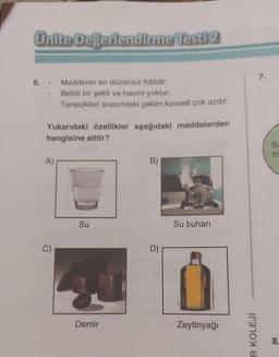 Ünite Değerlendirme Testi 2
5. Maddenin en düzensiz hâlidir.
Belirli bir şekli ve hacmi yoktur.
Tanecikleri arasındaki çekim kuvveti çok azdır.
Yukarıdaki özellikler aşağıdaki maddelerden
hangisine aittir?
A)
C)
Su
Demir
B)
D)
Su buharı
Zeytinyağı
R KOLEJİ
7.
S
m
8.