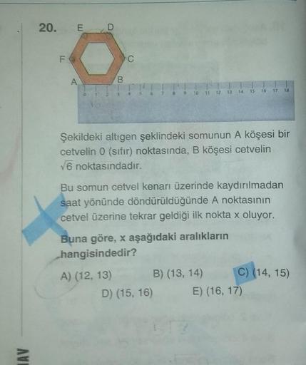 AVE
20.
LL
E D
B
C
A) (12, 13)
8 9 10 11 12 13 14
Şekildeki altıgen şeklindeki somunun A köşesi bir
cetvelin 0 (sıfır) noktasında, B köşesi cetvelin
√6 noktasındadır.
Bu somun cetvel kenarı üzerinde kaydırılmadan
saat yönünde döndürüldüğünde A noktasının
c