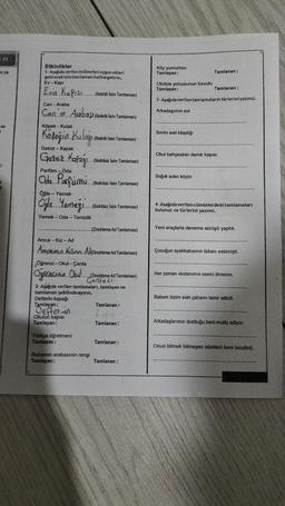 OL
ni ya
ve
Etkinlikler
1- Aşağıda verilen kelimeleri uygun ekleri
getirerek isim tamlaması haline getirin.
Ev Kapı
Evin Kapısı..
Can-Araba
Can'in Arabast (Belirti Isim Tamlaması)
Köpek - Kulak
Kapeğin Kulağı
Gazoz - Kapak
Gazez Kapağı...
Parfüm - Oda
Oda Parfumu
Öğle - Yemek
Öğle Yemegi..
Yemek - Oda - Temizlik
Okulun kapıs
Tamlayan:
(Belirtili Isim Tamlaması)
Türkçe öğretmeni
Tamlayan:
(Belirtili Isim Tamlaması)
(Belirtisiz İsim Tamlaması)
Babamın arabasının rengi
Tamlayan:
(Belirtisiz İsim Tamlaması)
...... (Belirtisiz Isim Tamlaması)
Amca-Kız - Ad
Ancam Ki Adizincirleme Ad Tamlaması)
Öğrenci-Okul-Çanta
Ogrenciain
2- Aşağıda verilen tamlamaları, tamlayan ve
tamlanan şeklinde ayırın.
Defterin kapağı
Tamlayan:
(Zincirleme Ad Tamlaması)
(Zincirleme Ad Tamlaması)
Gantası
Tamlanan:
Tamlanan:
Tamlanan:
Tamlanan:
Köy yumurtası
Tamlayan:
Otobüs yolcusunun bavulu
Tamlayan:
3- Aşağıda verilen tamlamaların türlerini yazınız.
Arkadaşımın evi
Sınıfın eski kitaplığı
Tamlanan:
Soğuk suları köyün
Tamlanan:
Okul bahçesinin demir kapısı
4- Aşağıda verilen cümlelerdeki tamlamaları
bulunuz ve türlerini yazınız.
Yeni araçlarla deneme sürüşü yaptık.
Çocuğun ayakkabısının tabanı eskimişti.
Her zaman vicdanımın sesini dinlerim.
Babam bizim evin çatısını tamir ettirdi.
Arkadaşlarımın dostluğu beni mutlu ediyor.
Onun bitmek bilmeyen istekleri beni bezdirdi.