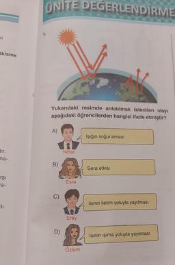 SI
tkisine
dir.
ma-
rşı
a-
i-
UNITE DEGERLENDİRME
1.
Yukarıdaki resimde anlatılmak istenilen olayı
aşağıdaki öğrencilerden hangisi ifade etmiştir?
A)
B)
C)
D)
Nihat
Esra
Eray
Özlem
Işığın soğurulması
Sera etkisi
Isının iletim yoluyla yayılması
Isının ışıma yoluyla yayılması