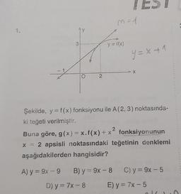 3
2
m=1
y = f(x)
y=x+1
A) y = 9x-9 B) y=9x-8
D) y = 7x - 8
> X
Şekilde, y=f(x) fonksiyonu ile A (2, 3) noktasında-
ki teğeti verilmiştir.
2
Buna göre, g(x) = x.f(x) + x² fonksiyonunun
x = 2 apsisli noktasındaki teğetinin denklemi
aşağıdakilerden hangisidir?
C) y=9x-5
E) y = 7x - 5