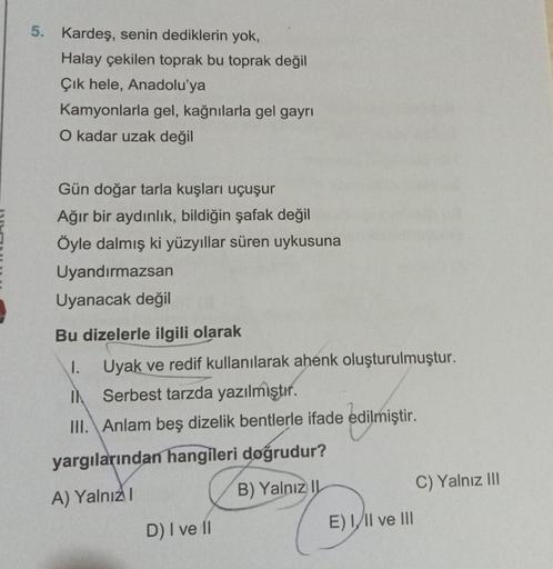 5. Kardeş, senin dediklerin yok,
Halay çekilen toprak bu toprak değil
Çık hele, Anadolu'ya
Kamyonlarla gel, kağnılarla gel gayrı
O kadar uzak değil
Gün doğar tarla kuşları uçuşur
Ağır bir aydınlık, bildiğin şafak değil
Öyle dalmış ki yüzyıllar süren uykusu