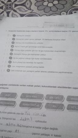 A. Aşağıdaki ifadelerden doğru olanların başına (D), yanlış olanların başına (Y) yazınız.
() 3.
()
Güneş orta büyüklükte bir yıldızdır.
4.
Ay'ın C harfi gibi görüldüğü evre hilal evresidir.
5. Güneş diğer yıldızlar gibi toz ve gaz bulutundan oluşmamıştır.
6. Güneş'in Dünya gibi katmanları yoktur.
7 Ay'da yağmur olduğu için tozlar sürüklenebilir.
8. Ay'ın yüzeyi toz tabakası ile kaplıdır.
Lav, magmanın yüzeye çıkmış halidir.
10. Seli önlemek için yerleşim yerleri akarsu yataklarına yapılmamalıdır.
Ganes, Dimya ve Ag
Güneş bir yıldızdır.
2 Güneş'ten çıkan ışınlar yaklaşık 30 dakikada Dünya'ya ulaşır.
doğa!
şağıdaki cümlelerde verilen noktalı yerleri, kutucuklardaki sözcüklerden uygun
amlayınız.
Neil Armstrong
UYGULAMA -1
uzay aracı
ilk haritasını
dönme hareketi
Ay küre şeklinde olan bir ok. sismidir.
tekl
gök cismi
2
Ay
y, Dünya'nın tek
uydusudur.
in at MaskDünya'nın ki kadar yoğun değildir.
ya'nın çapı....AY...
çapının yaklaşık 4 katıdır.
atmost
All K
