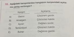 10. Aşağıdaki karışımlardan hangisinin karşısındaki açıkla-
ma yanlış verilmiştir?
A)
B)
C)
D)
E)
Karışım
Gazoz
Amalgam
Ayran
Tentürdiyot
Buhar
Açıklama
Çözüneni gazdır.
Çözücüsü katıdır.
Dağılanı sıvıdır.
Çözüneni katıdır.
Dağıtıcısı gazdır.