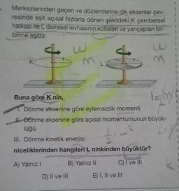 Merkezlerinden geçen ve düzlemlerine dik eksenler çev-
resinde eşit açısal hızlarla dönen şekildeki K çembersel
halkası ile L dairesel levhasının kütleleri ve yarıçapları bir-
birine eşittir.
w
Buna göre K nin,
1. Dönme eksenine göre eylemsizlik momenti
I.Donme eksenine göre açısal momentumunun büyük-
lüğü
117
A
III. Dönme kinetik enerjisi
niceliklerinden hangileri L ninkinden büyüktür?
A) Yalnız I
C) I ve III
B) Yalnız II
D) II ve III
38
E) I, II ve III