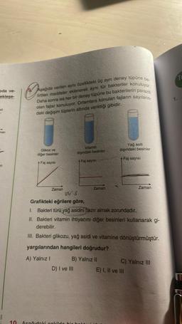 jida ve-
ekleşe-
man
B
10
O
Aşağıda verilen aynı özellikteki üç aynı deney tüpüne be-
lirtilen maddeler eklenerek aynı tür bakteriler konuluyor.
Daha sonra ise her bir deney tüpüne bu bakterilerin paraziti
olan fajlar konuluyor. Ortamlara konulan fajların sayıların-
daki değişim tüplerin altında verildiği gibidir.
Glikoz ve
diğer besinler
+ Faj sayısı
Zaman
Vitamin
dışındaki besinler
A Faj sayısı
D) I ve III
Zaman
Asağıdaki cekilde bir ha
Yağ asiti
dışındaki besinler
A Faj sayısı
VYS
Grafikteki eğrilere göre,
1. Bakteri türü yağ asidini hazır almak zorundadır.
II. Bakteri vitamin ihtiyacını diğer besinleri kullanarak gi-
derebilir.
III. Bakteri glikozu, yağ asidi ve vitamine dönüştürmüştür.
yargılarından hangileri doğrudur?
A) Yalnız I
B) Yalnız II
Zaman
C) Yalnız III
E) I, II ve III
1.
TO