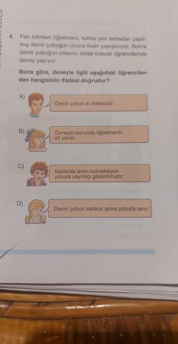 4. Fen bilimleri öğretmeni, tutma yeri tahtadan yapıl-
mış demir çubuğun ucuna mum yapıştırıyor. Sonra
demir çubuğun ortasını ateşe tutarak öğrencileriyle
deney yapıyor.
Buna göre, deneyle ilgili aşağıdaki öğrenciler-
den hangisinin ifadesi doğrudur?
A)
B)
O
D)
Demir çubuk Isı iletkenidir.
Deneyin sonunda öğretmenin
eli yanar.
Katılarda ısının konveksiyon
yoluyla yayıldığı gösterilmiştir.
Demir çubuk sadece ışıma yoluyla ısınır.