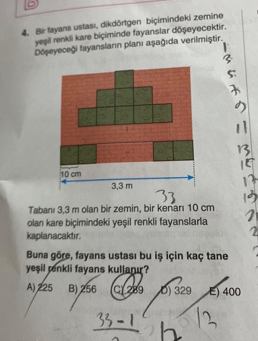 4. Bir fayans ustası, dikdörtgen biçimindeki zemine
yeşil renkli kare biçiminde fayanslar döşeyecektir.
Döşeyeceği fayansların planı aşağıda verilmiştir.
10 cm
3,3 m
33
Tabanı 3,3 m olan bir zemin, bir kenarı 10 cm
olan kare biçimindeki yeşil renkli fayans