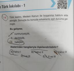 e Türk İnkılabı - 1
4.
Türk kadını, Medeni Kanun ile boşanma hakkını elde
etmiştir. Sonuçta bu konuda erkeklerle eşit duruma gel-
miştir.
Bu gelişme;
cumhuriyetçilik,
H. devletçilik,
III. halkçılık
ilkelerinden hangileriyle ilişkilendirilebilir?
A) Yalnız I
- Dve III
B) Yalnız II
CYalnız III
E) II ve III