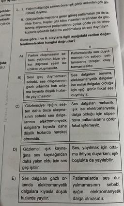 şekilde-
zemine
ektedir.
yönde
Sida-
Ephesus Akademi
2. 1. Yıldırım düştüğü zaman önce ışık görür ardından gök gü-
rültüsü duyarız.
D)
C)
II. Gökyüzünde meydana gelen güneş patlamaları ya da ta-
rihte Tycho, Kepler gibi bilim insanları tarafından da göz-
lenmiş süpernova patlamalarını çıplak gözle ya da teles-
koplarla görebilir fakat bu patlamalara ait ses duymayız.
400
Buna göre, I ve II. olaylarla ilgili aşağıdaki verilen değer-
lendirmelerden hangisi doğrudur?
A)
B)
1
Farkın oluşmasının se-
bebi, yıldırımın bize ya-
kın düşmesi sesin ise
uzakta oluşmasıdır.
Sesi geç duymamızın
sebebi, ses dalgalarının
gazlı ortamda katı orta-
ma kıyasla düşük hızlar-
da yayılmasıdır.
Gözlemciye Işığın ses-
ten daha önce ulaşma-
sının sebebi ses dalga-
larının elektromanyetik
dalgalara kıyasla daha
düşük hızlarda hareket
etmesidir.
Gözlemci, ışık kayna-
ğına ses kaynağından
daha yakın oldu için ses
geç işitilir.
E) Ses dalgaları gazlı or-
tamda elektromanyetik
dalgalara kıyasla düşük
hızlarda yayılır.
Patlamalarda ses duyul-
mamasının sebebi, pat-
lamaların titreşim oluş-
turmamasıdır.
Ses dalgaları boyuna,
elektromanyetik dalgalar
ise enine dalgalar olduğu
için ışığı görür fakat ses
duymayız.
Ses dalgaları mekanik,
ışık ise elektromanyetik
dalga olduğu için süper-
nova patlamalarını görür
fakat işitemeyiz.
Ses, yayılmak için orta-
ma ihtiyaç duyarken; ışık
boşlukta da yayılabilir.
Patlamalarda ses du-
yulmamasının sebebi,
ışığın elektromanyetik
dalga olmasıdır.