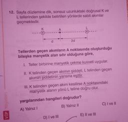 VİP Yayınları
12. Sayfa düzlemine dik, sonsuz uzunluktaki doğrusal K ve
L tellerinden şekilde belirtilen yönlerde sabit akımlar
geçmektedir.
K
d
A
2d
Tellerden geçen akımların A noktasında oluşturduğu
bileşke manyetik alan sıfır olduğuna göre,
1. Teller birbirine manyetik çekme kuvveti uygular.
II. K telinden geçen akımın şiddeti, L telinden geçen
akımın şiddetinin yarısına eşittir.
D) I ve III
III. K telinden geçen akım kesilirse A noktasındaki
manyetik alanın yönü L teline doğru olur.
yargılarından hangileri doğrudur?
A) Yalnız I
B) Yalnız II
E) II ve III
C) I ve II