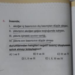 4. İnsanda;
1. akciğer iç basıncının dış basınçtan düşük olması,
II. plevranın akciğeri göğüs boşluğunda tutması,
III. plevra içindeki sıvının varlığı,
IV. plevra sivi basıncının düşük olması
durumlarından hangileri negatif basınç oluşturarak
soluk almayı kolaylaştırır?
A) I ve Ill
B) II ve III
D) I, II ve III
C) III ve IV
E) I, II, III ve IV