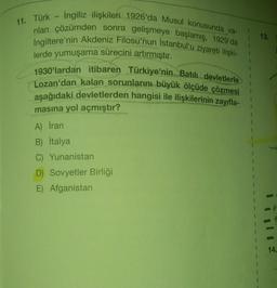 11. Türk - Ingiliz ilişkileri 1926'da Musul konusunda va-
rılan çözümden sonra gelişmeye başlamış, 1929'da
İngiltere'nin Akdeniz Filosu'nun İstanbul'u ziyareti ilişki-
lerde yumuşama sürecini artırmıştır.
1930'lardan itibaren Türkiye'nin Batılı devletlerle
Lozan'dan kalan sorunlarını büyük ölçüde çözmesi
aşağıdaki devletlerden hangisi ile ilişkilerinin zayıfla-
masına yol açmıştır?
A) İran
B) İtalya
C) Yunanistan
D) Sovyetler Birliği
E) Afganistan
13.
14.