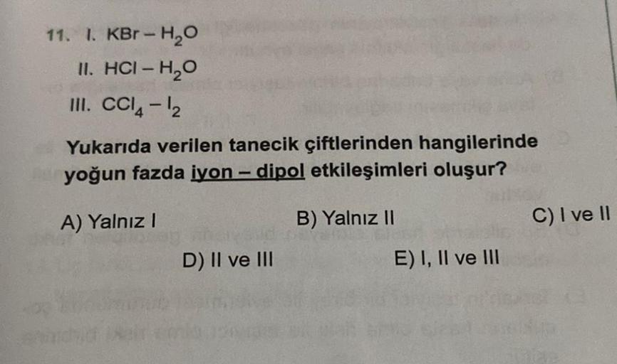 11. I. KBr-H₂O
II. HCI-H₂O
III. CCl4-1₂
Yukarıda verilen tanecik çiftlerinden hangilerinde
yoğun fazda iyon - dipol etkileşimleri oluşur?
A) Yalnız I
D) II ve III
B) Yalnız II
E) I, II ve III
C) I ve II