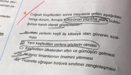 elerine dev-
zaman za-
nlerin-
asi
4.
Coğrafi Keşiflerden sonra meydana gelen aşağıdaki
hangi durum, Avrupa kültürünün yayılma alam buldu-
ğunun kanıtı olarak gösterilebilir?
A) Yeni yerlerin keşfi ile kiliseye olan güvenin azal-
ması
B) Yeni keşfedilen yerlere göçlerin olması
S
C) Keşfedilen ülkelerden altın ve gümüşün gelmesi
DAkdeniz limanlarının önemini yitirmesi
E Ticaretle uğraşan burjuva sınıfının zenginleşmesi