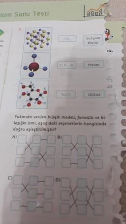 Tüm Sonu Testi
la
an
-
CH
C,H,O,
NaCl
B)
A
Sodyum
Klorür
Metan
Glikoz
ele-
Yukarıda verilen bileşik modell, formülü ve bi-
leşiğin ismi, aşağıdaki seçeneklerin hangisinde
doğru eşleştirilmiştir?
A)
DJ
