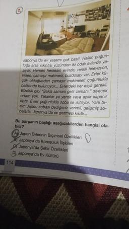2.
Japonya'da ev yaşamı çok basit. Halkın çoğun-
luğu arsa sıkıntısı yüzünden iki odalı evlerde ya-
şıyor. Hemen herkesin evinde, renkli televizyon,
video, çamaşır makinesi, buzdolabı var. Evler kü-
çük olduğundan çamaşır makineleri çoğunlukla
balkonda bulunuyor... Evlerdeki her eşya gerekli.
Bizdeki gibi "Sakla samanı gelir zamanı." diyecek
ortam yok. Yataklar ya yerde veya açılır kapanır
tipte. Evler çoğunlukla soba ile ısıtılıyor. Yani bi-
zim Japon sobası dediğimiz verimli, gelişmiş so-
balarla. Japonya'da ev gezmesi kısıtlı...
Bu parçanın başlığı aşağıdakilerden hangisi ola-
bilir?
A Japon Evlerinin Biçimsel Özellikleri
Japonya'da Komşuluk İlişkileri
Japonya'da Şehir Özellikleri
D) Japonya'da Ev Kültürü
114