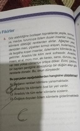 yeşil,
3. Göz alabildiğine bozlaşan topraklarda yeşile, kırmızı-
ya, maviye, turuncuya özlem duyan insanlar; inancını
kilimlere döktüğü renklerden alırlar. Ağaçtan
denizden mavi, çiçekten kırmızı arayan, bulamayınca
da tezgâha koşan insanlar, özlemlerini kilimlerde dile
getirirler. Anadolu'da kilim renk sofrasıdır. Anadolu
insanı; ali al, moru mor, aki karası, sarısı, durusu, nesi
var nesi yoksa cömertçe ortaya döker. Evini, çadınını
bir bayram şenliğine dönüştürüp bir düğün alayı gibi
renklerle donatır. Bu, onun dünyasıdır.
Bu parçadan aşağıdakilerden hangisine ulaşılamaz?
A) Doğanın renkleri kilimlere yansımaktadır.
B) Anadolu'da kilimlerin özel bir yeri vardır.
Fikirler
C) Anadolu'da tüm evler kilimlerle süslenir.
D) Doğaya duyulan özlem kilimlerle giderilmektedir.
C