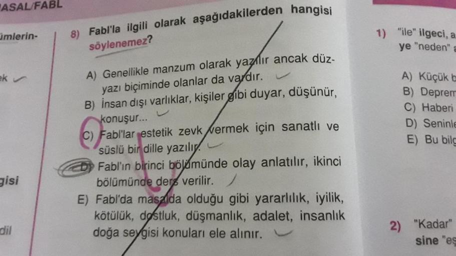 ASAL/FABL
mlerin-
ek ✔
gisi
dil
8) Fabl'la ilgili olarak aşağıdakilerden hangisi
söylenemez?
A) Genellikle manzum olarak yazlır ancak düz-
yazı biçiminde olanlar da vardır.
B) İnsan dışı varlıklar, kişiler gibi duyar, düşünür,
U
konuşur...
C) Fabl'lar este