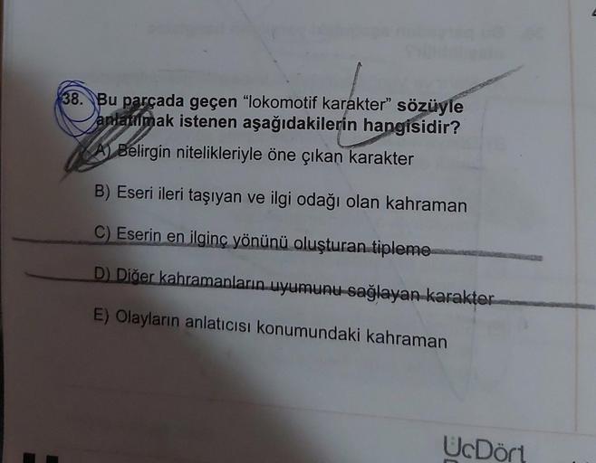 38. Bu parçada geçen "lokomotif karakter" sözüyle
anlanmak istenen aşağıdakilerin hangisidir?
A Belirgin nitelikleriyle öne çıkan karakter
B) Eseri ileri taşıyan ve ilgi odağı olan kahraman
C) Eserin en ilginç yönünü oluşturan tipleme
D) Diğer kahramanları