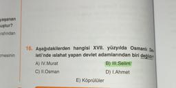 yaşanan
uştur?
rafından
cmesinin
16. Aşağıdakilerden hangisi XVII. yüzyılda Osmanlı De
leti'nde islahat yapan devlet adamlarından biri değildir?
B) III. Selim
D) 1.Ahmet
A) IV.Murat
C) II.Osman
E) Köprülüler
