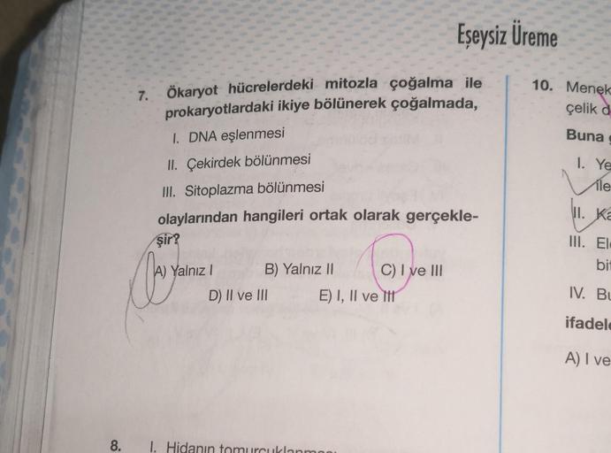 7.
8.
Ökaryot hücrelerdeki mitozla çoğalma ile
prokaryotlardaki ikiye bölünerek çoğalmada,
I. DNA eşlenmesi
II. Çekirdek bölünmesi
III. Sitoplazma bölünmesi
olaylarından hangileri ortak olarak gerçekle-
şir?
Oor you
Yalnız I
B) Yalnız II
D) II ve III
Eşeys