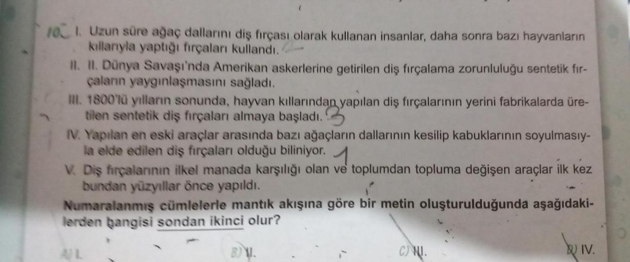 101. Uzun süre ağaç dallarını diş fırçası olarak kullanan insanlar, daha sonra bazı hayvanların
kıllarıyla yaptığı fırçaları kullandı.
II. II. Dünya Savaşı'nda Amerikan askerlerine getirilen diş fırçalama zorunluluğu sentetik fır-
çaların yaygınlaşmasını s