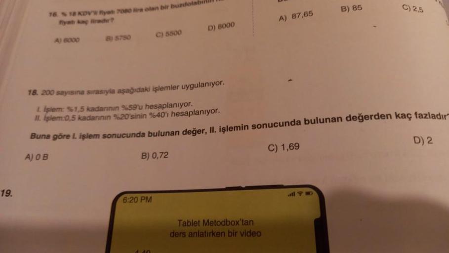 19.
16. %18 KDV Ryah 7080 lira olan bir buzdolabı
flyat kaç lirader?
A) 6000
B) 5750
C) 5500
B) 0,72
6:20 PM
D) 8000
A) 87,65
18. 200 sayısına sırasıyla aşağıdaki işlemler uygulanıyor.
L işlem: %1,5 kadarının %59'u hesaplanıyor.
II. Işlem:0,5 kadarının %20