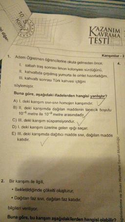 i diğer-
10. S
Kimy
AZANIM
AVRAMA
1. Adem Öğretmen öğrencilerine okula gelmeden önce,
1. sabah traş sonrası limon kolonyası sürdüğünü,
II. kahvaltıda çırpılmış yumurta ile omlet hazırladığını,
III. kahvaltı sonrası Türk kahvesi içtiğini
söylemiştir.
KAZ
TESTI
2. Bir karışım ile ilgili,
Buna göre, aşağıdaki ifadelerden hangisi yanlıştır?
A) 1. deki karışım SIVI-SIVI homojen karışımdır.
B) II. deki karışımda dağılan maddenin tanecik boyutu
10 metre ile 10-9 metre arasındadır.
Bekletildiğinde çökelti oluşturur.
Dağıtan faz sıvı, dağılan faz katıdır.
Karışımlar-2
C) III. deki karışım süspansiyondur.
D) I. deki karışım üzerine gelen ışığı saçar.
E) III. deki karışımda dağıtıcı madde sıvı, dağılan madde
katıdır.
eğerlendirme ve Sınav Hizmetleri Genel Müdürlüğü
bilgileri veriliyor.
Buna göre, bu karışım aşağıdakilerden hangisi olabilir?