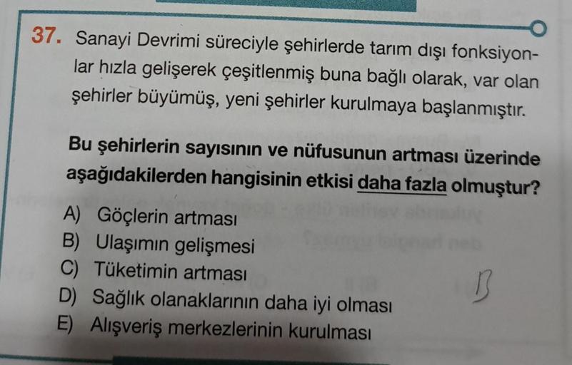 37. Sanayi Devrimi süreciyle şehirlerde tarım dışı fonksiyon-
lar hızla gelişerek çeşitlenmiş buna bağlı olarak, var olan
şehirler büyümüş, yeni şehirler kurulmaya başlanmıştır.
Bu şehirlerin sayısının ve nüfusunun artması üzerinde
aşağıdakilerden hangisin