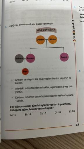 A) 14
6
D
3. Aşağıda, ailemize ait soy ağacı verilmiştir.
AİLE SOY AĞACI
●
Babam Annem
Ben
Dedem
Ninem
0
Dayım
Annem ve dayım ikiz olup yaşlanı benim yaşımın iki
katıdır.
• Ailedeki evli çiftlerden erkekler, eşlerinden 2 yaş bü-
yüktür.
D) 18
ACIL MATEMATI
